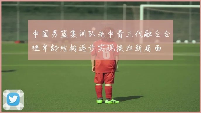 中国男篮集训队老中青三代融合合理年龄结构逐步实现换血新局面