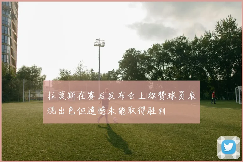 拉莫斯在赛后发布会上称赞球员表现出色但遗憾未能取得胜利