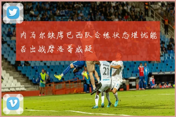 内马尔缺席巴西队合练状态堪忧能否出战摩洛哥成疑