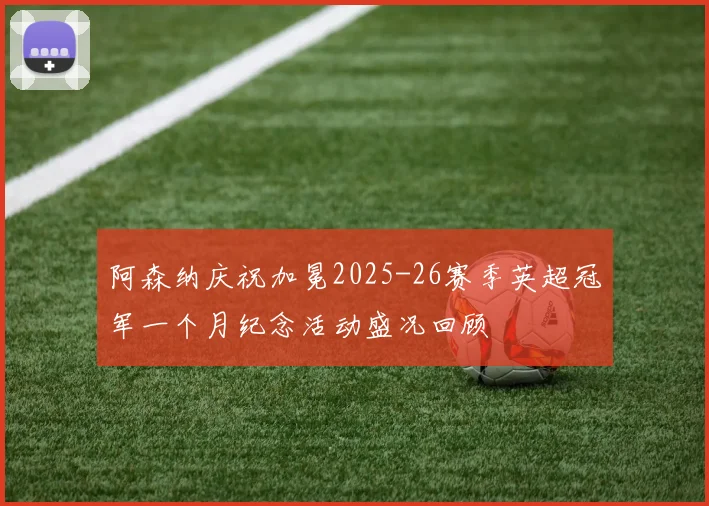 阿森纳庆祝加冕2025-26赛季英超冠军一个月纪念活动盛况回顾
