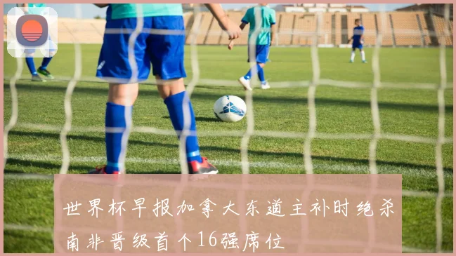 世界杯早报加拿大东道主补时绝杀南非晋级首个16强席位