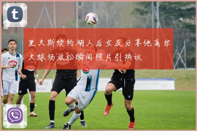里夫斯续约湖人后女友分享他高尔夫球场放松瞬间照片引热议