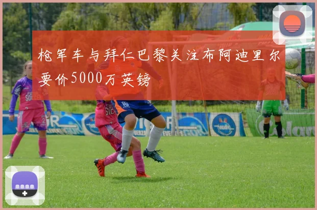 枪军车与拜仁巴黎关注布阿迪里尔要价5000万英镑