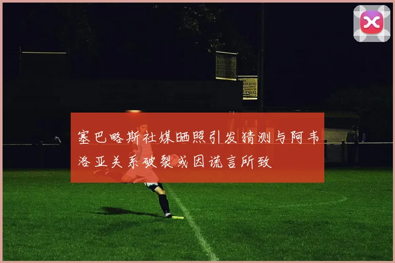 塞巴略斯社媒晒照引发猜测与阿韦洛亚关系破裂或因谎言所致