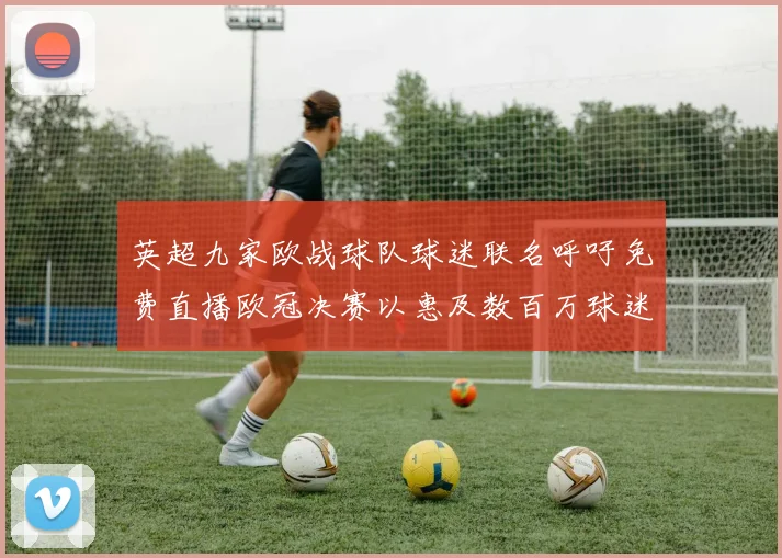英超九家欧战球队球迷联名呼吁免费直播欧冠决赛以惠及数百万球迷