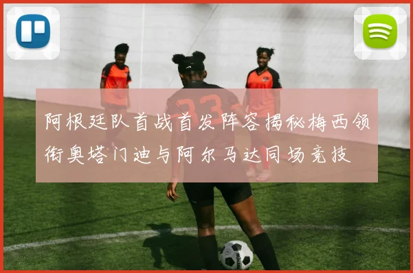 阿根廷队首战首发阵容揭秘梅西领衔奥塔门迪与阿尔马达同场竞技