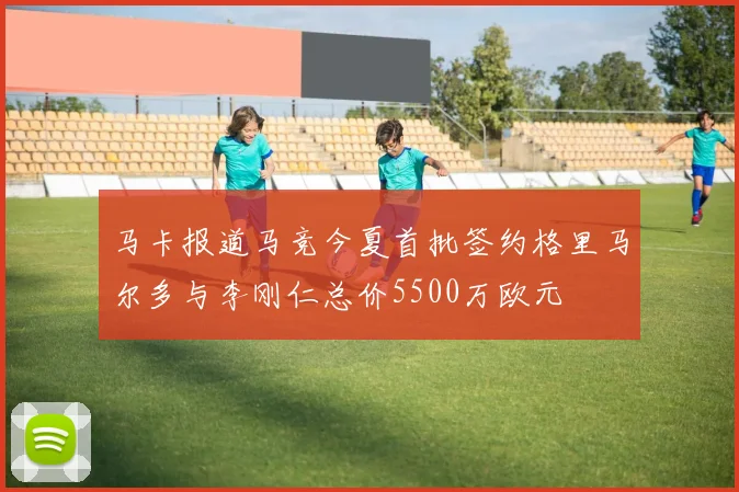 马卡报道马竞今夏首批签约格里马尔多与李刚仁总价5500万欧元