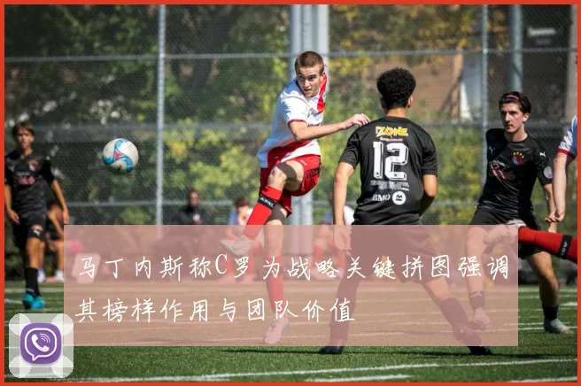马丁内斯称C罗为战略关键拼图强调其榜样作用与团队价值