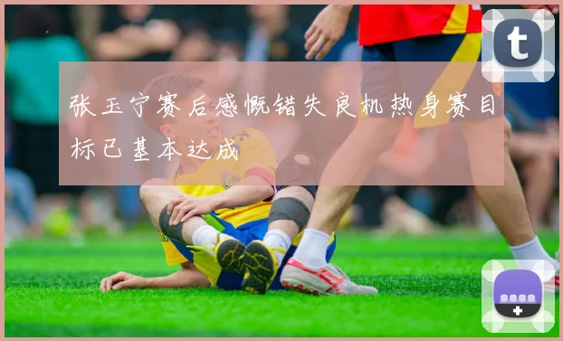 张玉宁赛后感慨错失良机热身赛目标已基本达成